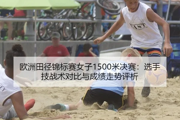 欧洲田径锦标赛女子1500米决赛：选手技战术对比与成绩走势评析