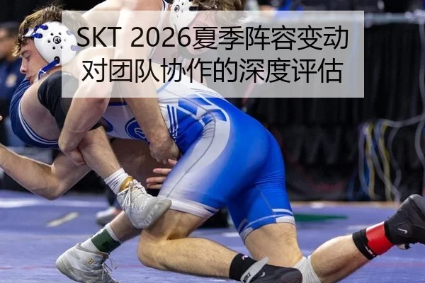 SKT 2026夏季阵容变动对团队协作的深度评估
