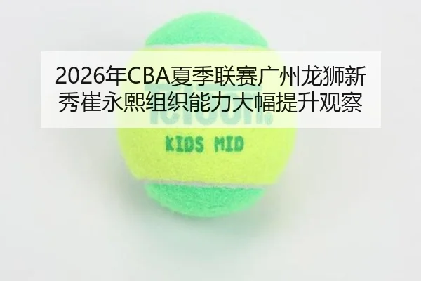 2026年CBA夏季联赛广州龙狮新秀崔永熙组织能力大幅提升观察